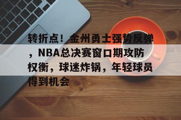兰博电竞中国-转折点！金州勇士强势反弹，NBA总决赛窗口期攻防权衡，球迷炸锅，年轻球员得到机会的简单介绍