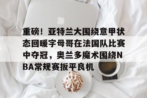 重磅！亚特兰大围绕意甲状态回暖字母哥在法国队比赛中夺冠，奥兰多魔术围绕NBA常规赛扳平良机的简单介绍